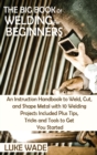 The Big Book of Welding for Beginners : An Instruction Handbook to Weld, Cut, and Shape Metal with 10 Welding Projects Included Plus Tips, Tricks and Tools to Get You Started - Book