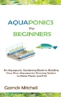 Aquaponics for Beginners : An Aquaponic Gardening Book to Building Your Own Aquaponics Growing System to Raise Plants and Fish - Book