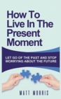 How to Live in the Present Moment : Let Go of the Past & Stop Worrying about the Future - Book