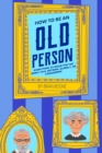 How to Be an Old Person : Everything to Know for the Newly Old, Retiring, Elderly, or Considering - Book