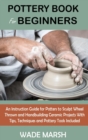Pottery Book for Beginners : An Instruction Guide for Potters to Sculpt Wheel Thrown and Handbuilding Ceramic Projects With Tips, Techniques and Pottery Tools Included - Book