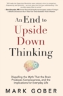 An End to Upside Down Thinking : Dispelling the Myth That the Brain Produces Consciousness, and the Implications for Everyday Life - Book
