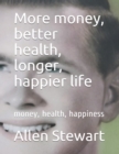 More money, better health, longer, happier life : money, health, happiness - Book