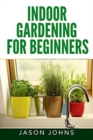 Indoor Gardening For Beginners : The Complete Guide to Growing Herbs, Flowers, Vegetables and Fruits in Your House - Book