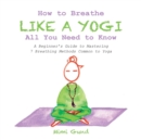 How to Breathe Like a Yogi All You Need to Know : A Beginner's Guide to Mastering 7 Breathing Methods Common to Yoga - Book