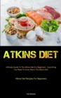 Atkins Diet : Ultimate Guide To The Atkins Diet For Beginners - Everything You Need To Know About The Atkins Diet (Atkins Diet Recipes For Beginners) - Book