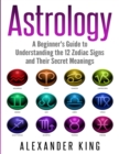 Astrology : A Beginner's Guide to Understand the 12 Zodiac Signs and Their Secret Meanings (Signs, Horoscope, New Age, Astrology Calendar Book 1) - Book
