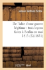 de l'Id?e d'Une Guerre L?gitime: Trois Le?ons Faites ? Berlin En Mai 1813 (?d.1831) - Book