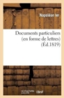 Documents Particuliers (En Forme de Lettres) Sur Napol?on Bonaparte, d'Apr?s Des Donn?es : Fournies Par Napol?on Lui-M?me Et Par Des Personnes Qui Ont V?cu Dans Son Intimit? - Book