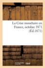 La Crise Monetaire En France, Etude Suivie d'Un Tableau General Des Monnaies d'Or : Et d'Argent Fabriquees En France de 1795 A 1870. Octobre 1871 - Book