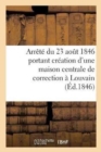 Arrete Du 23 Aout 1846 Portant Creation d'Une Maison Centrale de Correction A Louvain: : Annexes Au Rapport Presente A Sa Majeste Par Le Ministre de la Justice, Le 28 Juillet 1846 - Book