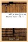 La Crise Monetaire En France, Etude : Suivie d'Un Tableau General Des Monnaies d'Or Et d'Argent Fabriquees En France, 1795-1870 - Book