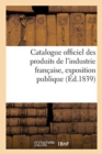Catalogue Officiel Des Produits de l'Industrie Fran?aise, Exposition Publique : Dans Le Carr? Des F?tes Aux Champs-Elys?es, 1839 - Book