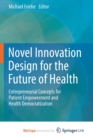 Novel Innovation Design for the Future of Health : Entrepreneurial Concepts for Patient Empowerment and Health Democratization - Book