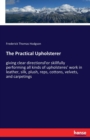 The Practical Upholsterer : giving clear directionsFor skillfully performing all kinds of upholsteres' work in leather, silk, plush, reps, cottons, velvets, and carpetings - Book