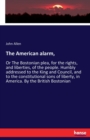 The American alarm, : Or The Bostonian plea, for the rights, and liberties, of the people. Humbly addressed to the King and Council, and to the constitutional sons of liberty, in America. By the Briti - Book