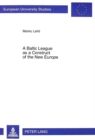 Baltic League as a Construct of the New Europe : Envisioning a Baltic Region and Small State Sovereignty in the Aftermath of the First World War - Book