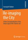 Re-imaging the City : A New Conceptualisation of the Urban Logic of the "Islamic city" - Book
