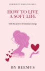 How to Live a Soft Life : Using the Power of Feminine Energy - Book