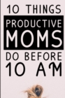 10 Things Productive Moms Do Before 10AM : Productivity Journal & Planner For A Mindful, Organized, Reflected, Motivated Loving Mom - Smart Motivational & Inspirational Diary For Monthly Organization - Book