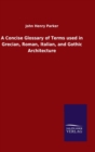 A Concise Glossary of Terms used in Grecian, Roman, Italian, and Gothic Architecture - Book