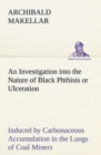 An Investigation Into the Nature of Black Phthisis or Ulceration Induced by Carbonaceous Accumulation in the Lungs of Coal Miners - Book