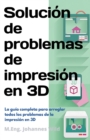 Solucion de problemas de impresion en 3D : La guia completa para arreglar todos los problemas de la impresion en 3D - Book