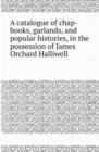 A Catalogue of Chap-Books, Garlands, and Popular Histories, in the Possession of James Orchard Halliwell - Book
