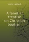 A Familiar Treatise on Christian Baptism - Book