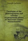 Catalogue of the Phaenogamous and Vascular Cryptogamous Plants of Worcester County Massachusetts - Book