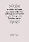 Book of Martyrs Or, a History of the Lives, Sufferings, and Triumphant Deaths of the Primitive Protestant Martyrs - Book