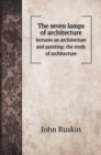 The seven lamps of architecture : lectures on architecture and painting: the study of architecture - Book