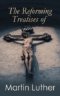 The Reforming Treatises of Martin Luther : The Most Influential Revolutionary Works: Address to the Christian Nobility of the German Nation, Prelude on the Babylonian Captivity of the Church & A Treat - eBook