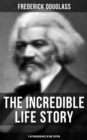 The Incredible Life Story of Frederick Douglass (3 Autobiographies in One Edition) : The Life and Legacy of the Most Important African American Leader of the 19th Century - eBook