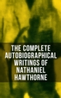 The Complete Autobiographical Writings of Nathaniel Hawthorne : Diaries, Letters, Reminiscences and Extensive Biographies - eBook
