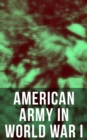 American Army in World War I : Including the Mobilization, The Main Battles & All Official Documents of the U.S. Government during the War - eBook