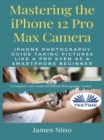 Mastering The IPhone 12 Pro Max Camera : IPhone Photography Guide Taking Pictures Like A Pro Even As A SmartPhone Beginner - eBook