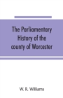 The parliamentary history of the county of Worcester : including the city of Worcester, and the boroughs of Bewdley, Droitwich, Dudley, Evesham, Kidderminster, Bromsgrove and Pershore, from the earlie - Book