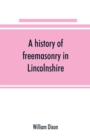 A history of freemasonry in Lincolnshire; being a record of all extinct and existing lodges, chapters, &c.; a century of the working of Provincial Grand Lodge and the Witham Lodge; together with biogr - Book