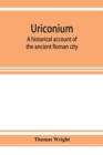 Uriconium; a historical account of the ancient Roman city, and of the excavations made upon its site, at Wroxeter, in Shropshire, forming a sketch of the condition and history of the Welsh border duri - Book
