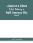 A Supplement to Allibone's critical dictionary of English literature and British and American authors Containing over Thirty-Seven Thousand Articles (Authors) and Enumerating over Ninety-Three Thousan - Book