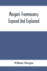 Morgan'S Freemasonry Exposed And Explained; Showing The Origin, History And Nature Of Masonry, Its Effects On The Government, And The Christian Religion And Containing A Key To All The Degrees Of Free - Book