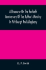 A Discourse On The Fortieth Anniversary Of The Author'S Ministry In Pittsburgh And Allegheny : Delivered In The First Presbyterian Church, Allegheny City, At The Morning And The Evening Services, Sabb - Book