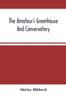 The Amateur'S Greenhouse And Conservatory : A Handy Guide To The Construction And Management Of Planthouses, And The Selection, Cultivation, And Improvement Of Ornamental Greenhouse And Conservatory P - Book