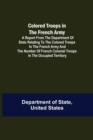 Colored Troops in the French Army; A Report from the Department of State Relating to the Colored Troops in the French Army and the Number of French Colonial Troops in the Occupied Territory - Book