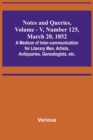 Notes and Queries, Vol. V, Number 125, March 20, 1852; A Medium of Inter-communication for Literary Men, Artists, Antiquaries, Genealogists, etc. - Book