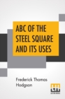 ABC Of The Steel Square And Its Uses : Being A Condensed Compilation From The Copyrighted Works Of Fred T. Hodgson, Author Of "The Steel Square And Its Uses," "Practical Carpentry" And Numerous Other - Book