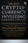 The Only Cryptocurrency Investing Book You'll Ever Need : An Absolute Beginner's Guide to the Biggest Millionaire Maker Asset of 2022 and Beyond - Including How to Make Money from NFTs - Book