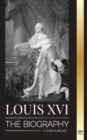 Louis XVI : The Biography of the Last French King, Revolution and the Fall of the Monarchy - Book