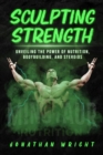 SCULPTING STRENGTH : Unveiling the Power of Nutrition, Bodybuilding, and Steroids - eBook